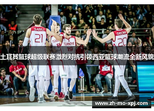 土耳其篮球超级联赛激烈对抗引领西亚篮球潮流全新风貌