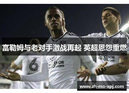 富勒姆与老对手激战再起 英超恩怨重燃